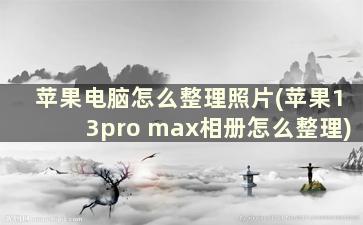 苹果电脑怎么整理照片(苹果13pro max相册怎么整理)